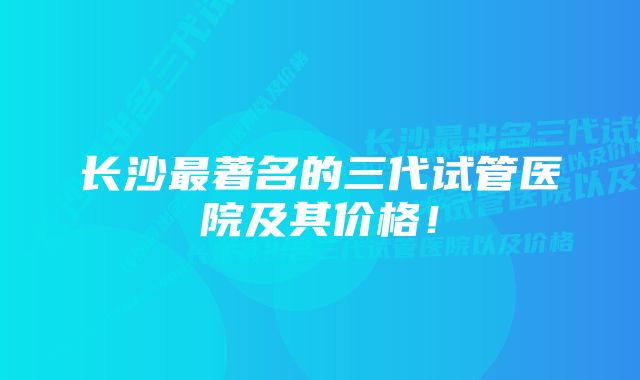 长沙最著名的三代试管医院及其价格！