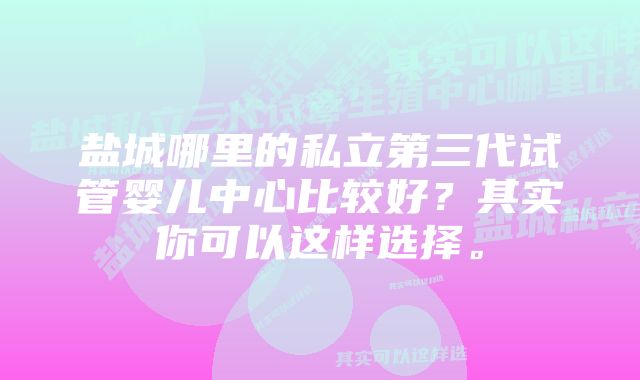 盐城哪里的私立第三代试管婴儿中心比较好？其实你可以这样选择。