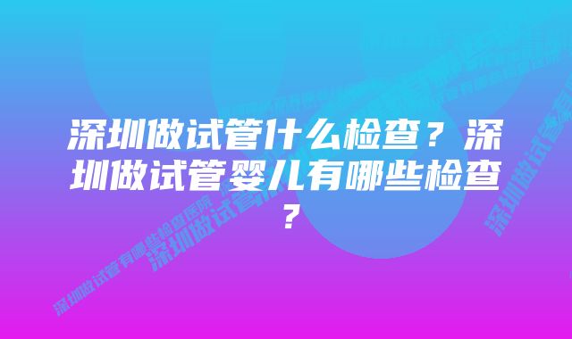 深圳做试管什么检查？深圳做试管婴儿有哪些检查？