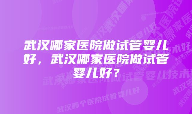 武汉哪家医院做试管婴儿好，武汉哪家医院做试管婴儿好？