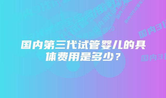 国内第三代试管婴儿的具体费用是多少？