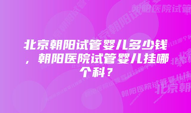 北京朝阳试管婴儿多少钱，朝阳医院试管婴儿挂哪个科？