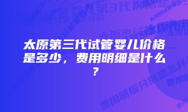 太原第三代试管婴儿价格是多少，费用明细是什么？