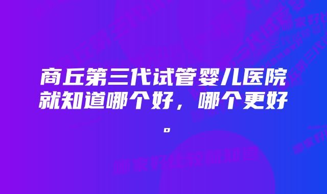 商丘第三代试管婴儿医院就知道哪个好，哪个更好。