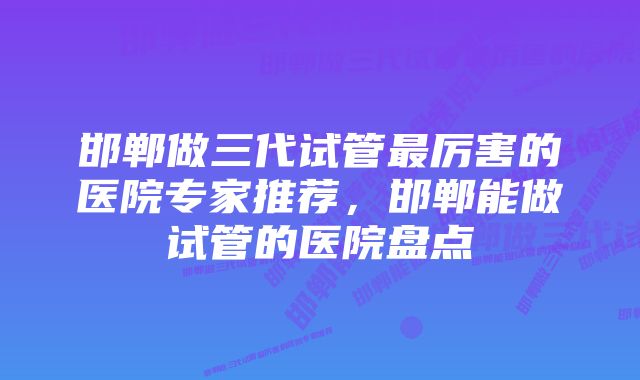 邯郸做三代试管最厉害的医院专家推荐，邯郸能做试管的医院盘点