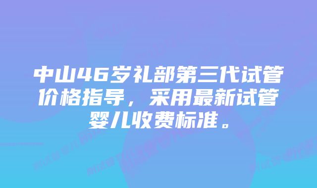 中山46岁礼部第三代试管价格指导，采用最新试管婴儿收费标准。