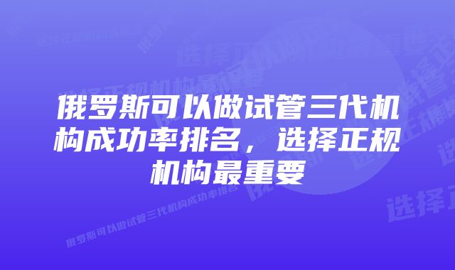 俄罗斯可以做试管三代机构成功率排名，选择正规机构最重要