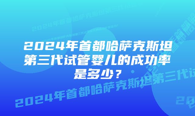 2024年首都哈萨克斯坦第三代试管婴儿的成功率是多少？