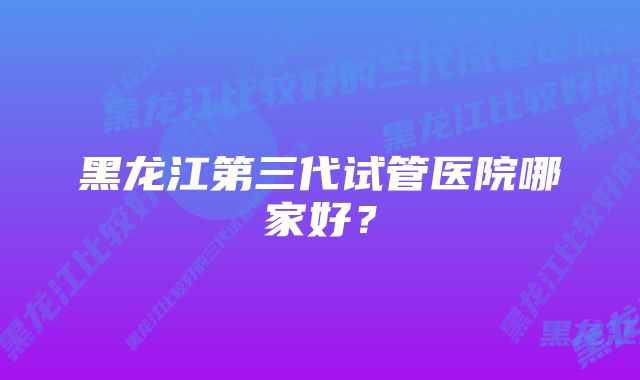 黑龙江第三代试管医院哪家好？