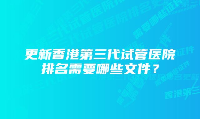 更新香港第三代试管医院排名需要哪些文件？