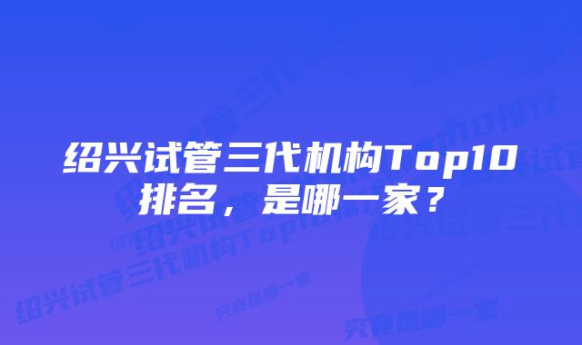 绍兴试管三代机构Top10排名，是哪一家？