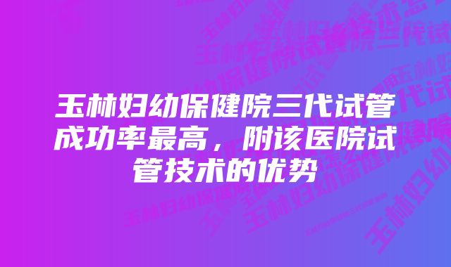 玉林妇幼保健院三代试管成功率最高，附该医院试管技术的优势