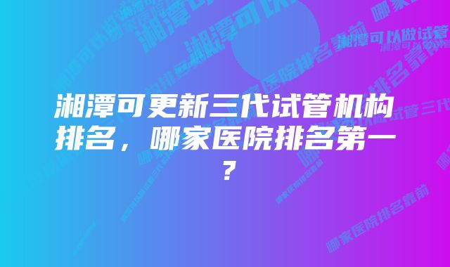 湘潭可更新三代试管机构排名，哪家医院排名第一？