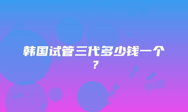 韩国试管三代多少钱一个？