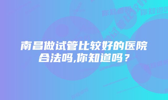 南昌做试管比较好的医院合法吗,你知道吗？