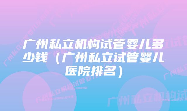 广州私立机构试管婴儿多少钱（广州私立试管婴儿医院排名）