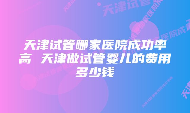 天津试管哪家医院成功率高 天津做试管婴儿的费用多少钱