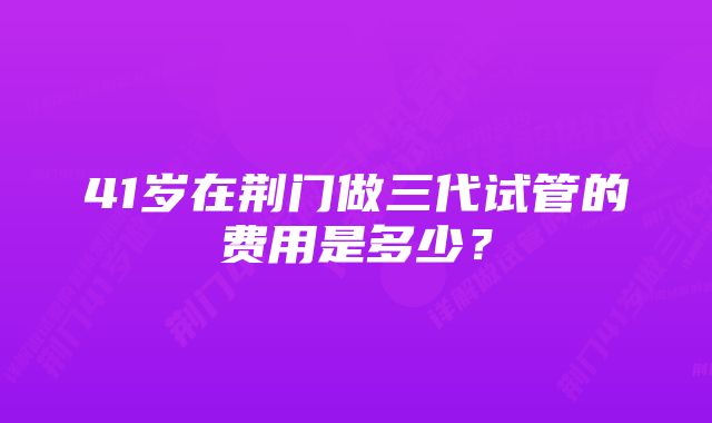 41岁在荆门做三代试管的费用是多少？