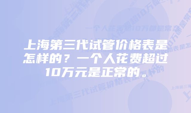 上海第三代试管价格表是怎样的？一个人花费超过10万元是正常的。