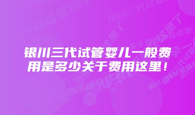 银川三代试管婴儿一般费用是多少关于费用这里！