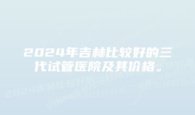 2024年吉林比较好的三代试管医院及其价格。