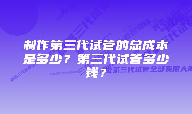 制作第三代试管的总成本是多少？第三代试管多少钱？