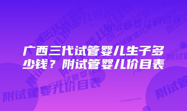 广西三代试管婴儿生子多少钱？附试管婴儿价目表