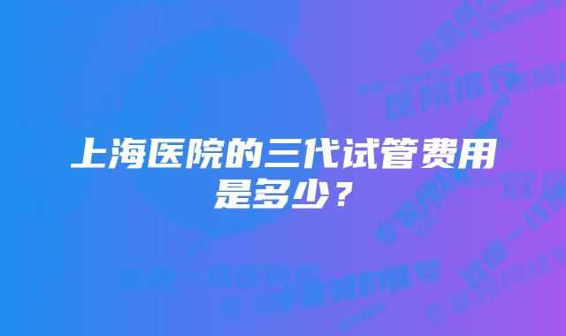 上海医院的三代试管费用是多少？