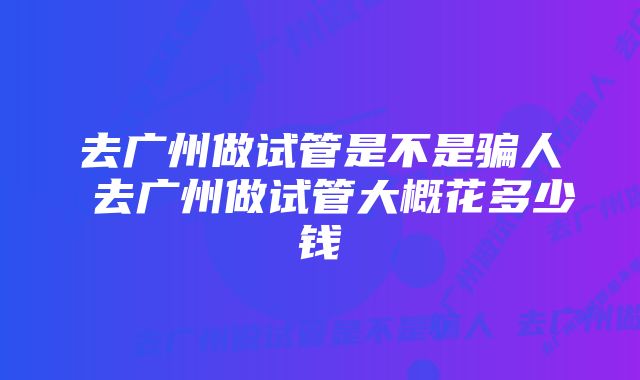 去广州做试管是不是骗人 去广州做试管大概花多少钱