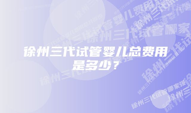 徐州三代试管婴儿总费用是多少？