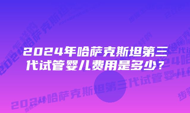 2024年哈萨克斯坦第三代试管婴儿费用是多少？