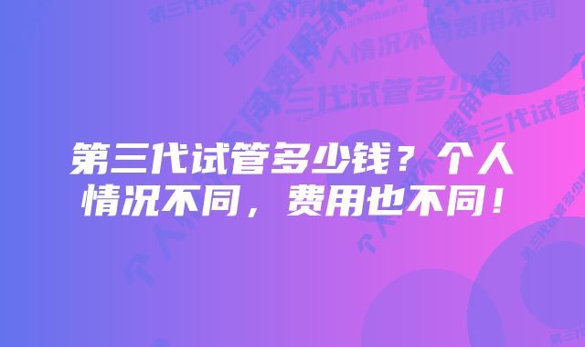 第三代试管多少钱？个人情况不同，费用也不同！