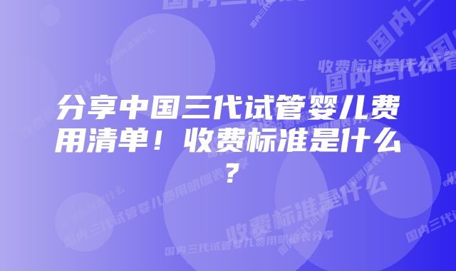 分享中国三代试管婴儿费用清单！收费标准是什么？