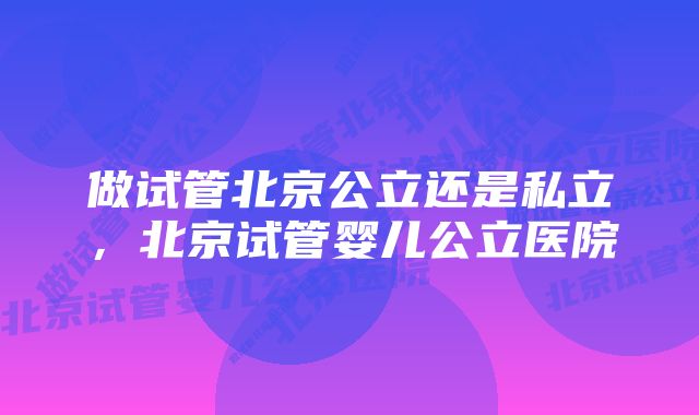 做试管北京公立还是私立，北京试管婴儿公立医院