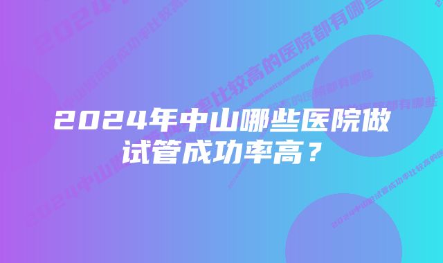 2024年中山哪些医院做试管成功率高？