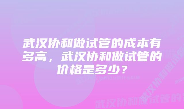 武汉协和做试管的成本有多高，武汉协和做试管的价格是多少？