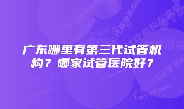 广东哪里有第三代试管机构？哪家试管医院好？