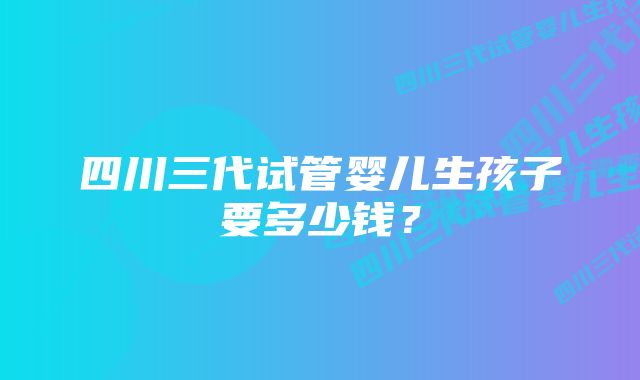 四川三代试管婴儿生孩子要多少钱？