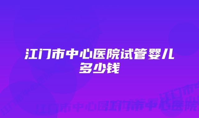 江门市中心医院试管婴儿多少钱