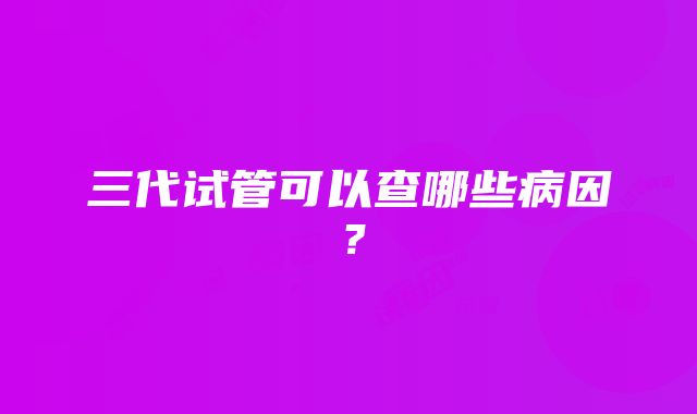 三代试管可以查哪些病因？