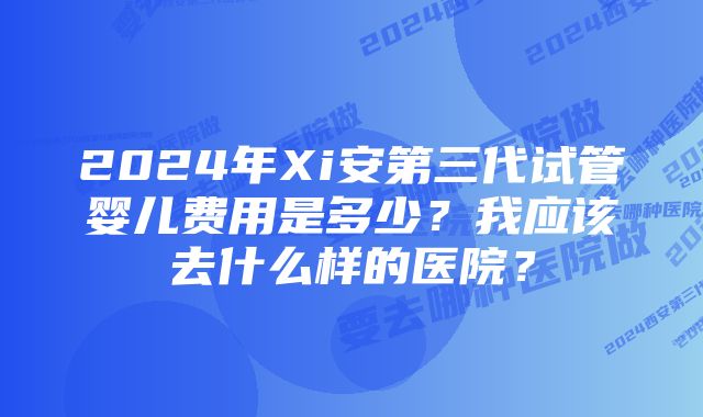 2024年Xi安第三代试管婴儿费用是多少？我应该去什么样的医院？