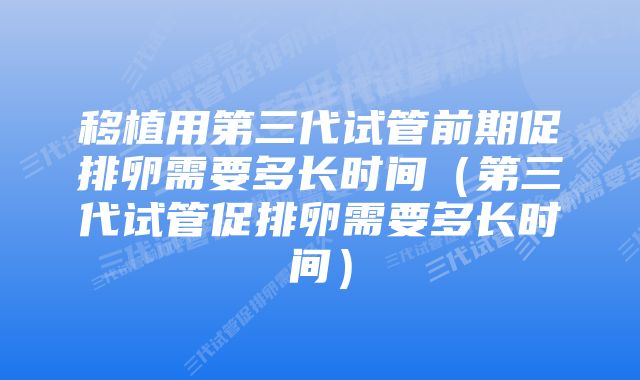 移植用第三代试管前期促排卵需要多长时间（第三代试管促排卵需要多长时间）