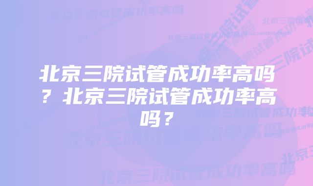 北京三院试管成功率高吗？北京三院试管成功率高吗？