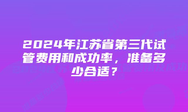 2024年江苏省第三代试管费用和成功率，准备多少合适？