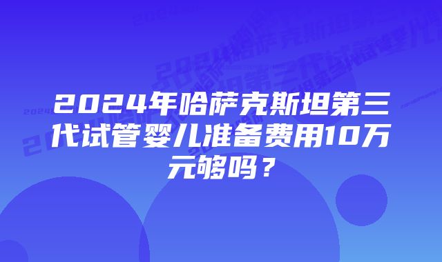 2024年哈萨克斯坦第三代试管婴儿准备费用10万元够吗？