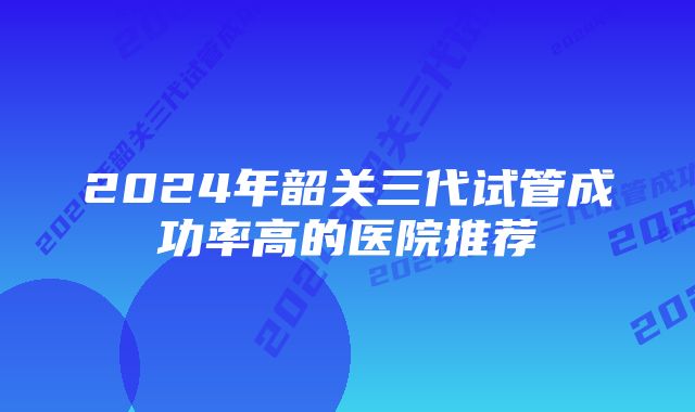 2024年韶关三代试管成功率高的医院推荐