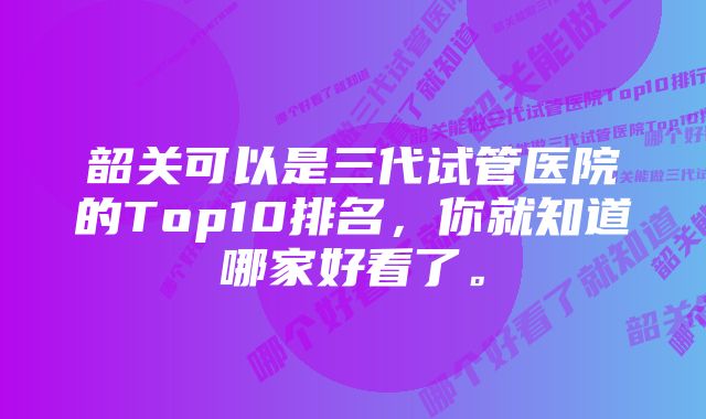 韶关可以是三代试管医院的Top10排名，你就知道哪家好看了。