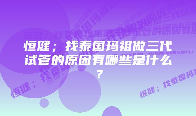 恒健；找泰国玛祖做三代试管的原因有哪些是什么？