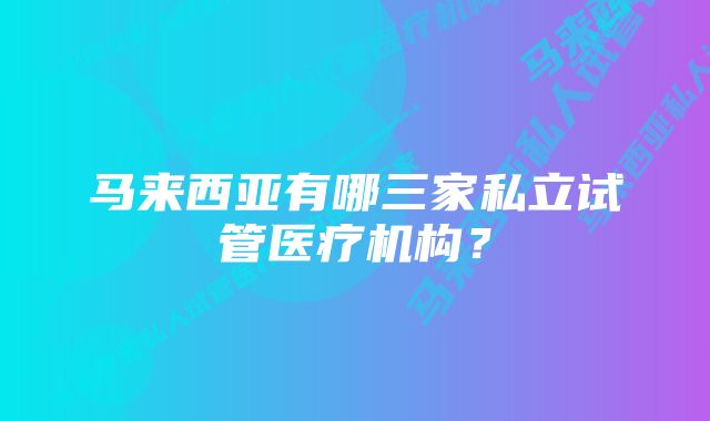 马来西亚有哪三家私立试管医疗机构？