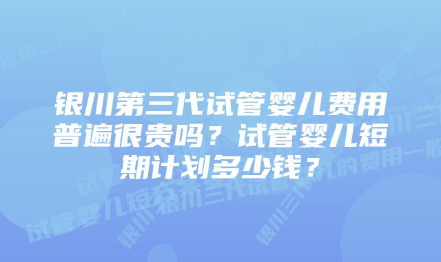 银川第三代试管婴儿费用普遍很贵吗？试管婴儿短期计划多少钱？